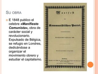 SU OBRA
 E 1848 publico el
celebre «Manifiesto
Comunista», obra de
carácter social y
revolucionario.
Expulsado de Bélgica,
se refugio en Londres,
dedicándose a
organizar el
movimiento obrero y
estudiar el capitalismo.
 