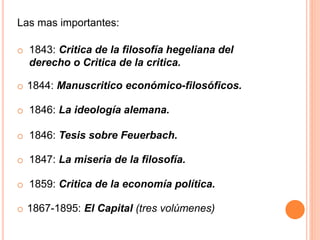 o 1844: Manuscritico económico-filosóficos.
o 1846: La ideología alemana.
o 1846: Tesis sobre Feuerbach.
o 1847: La miseria de la filosofía.
o 1859: Critica de la economía política.
o 1867-1895: El Capital (tres volúmenes)
Las mas importantes:
o 1843: Critica de la filosofía hegeliana del
derecho o Critica de la critica.
 