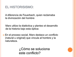 EL HISTORISISMO:
 En el proceso social, Marx destaco un conflicto
(natural u original) que vincula al hombre y la
naturaleza.
¿Cómo se soluciona
este conflicto?
A diferencia de Feuerbach, quien reclamaba
la divinización del hombre
Marx utilizo la dialéctica y planteo el desarrollo
de la historia bajo esta óptica:
 