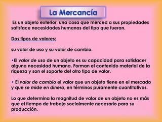 Es un objeto exterior, una cosa que merced a sus propiedades
satisface necesidades humanas del tipo que fueran.
Dos tipos de valores:
su valor de uso y su valor de cambio.
•El valor de uso de un objeto es su capacidad para satisfacer
alguna necesidad humana. Forman el contenido material de la
riqueza y son el soporte del otro tipo de valor.
• El valor de cambio el valor que un objeto tiene en el mercado
y que se mide en dinero, en términos puramente cuantitativos.
Lo que determina la magnitud de valor de un objeto no es más
que el tiempo de trabajo socialmente necesario para su
producción.

 