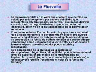 La plusvalía consiste en el valor que el obrero que percibe un
salario por su labor genera por encima del dinero que
representa su esfuerzo laboral. Dicho valor, que podría definirse
como trabajo no pagado al obrero, queda en poder del
capitalista, quien ve en la plusvalía la base de la acumulación
monetaria.
 Para entender la noción de plusvalía, hay que tomar en cuenta
que a cada mercancía le corresponde un precio que guarda
relación con el tiempo de trabajo socialmente necesario para
su producción. La fuerza de trabajo también es considerada por
el marxismo como una mercancía, cuyo valor está vinculado a
lo esencial para que el trabajador pueda subsistir y
reproducirse.
 Esta apropiación de la plusvalía es la explotación
del capitalismo. Según Marx, el capitalista puede incrementar el
nivel de explotación por medio de la maximización de
la plusvalía absoluta (a partir de extender la jornada laboral) o
de la plusvalía relativa (recortando el valor de la fuerza de
trabajo).


 