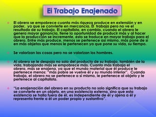 

El obrero se empobrece cuanta más riqueza produce en extensión y en
poder, ya que se convierte en mercancía. Él trabaja pero no ve el
resultado de su trabajo. El capitalista, en cambio, cuando el obrero le
genera mayor ganancia, tiene la oportunidad de producir más y al hacer
que la producción se incremente, esto se traduce en mayor trabajo para el
obrero. Entre más produce, menos se pertenece así mismo, más pone de sí
en más objetos que menos le pertenecen ya que pone su vida, su tiempo.



Se valorizan las cosas pero no se valorizan los hombres.



Al obrero se le despoja no solo del producto de su trabajo, también de la
vida, trabajando más se empobrece más. Cuanto más trabaja el
obrero, más se enajena, ya que el mundo material que él produce le
pertenece menos: “más pobre se vuelve él y su mundo interior”. Cuando
trabaja, el obrero no se pertenece a sí mismo, le pertenece al objeto y le
pertenece al capitalista.



“La enajenación del obrero en su producto no solo significa que su trabajo
se convierte en un objeto, en una existencia externa, sino que esta
existencia se halla fuera de él, es independiente de él y ajena a él y
representa frente a él un poder propio y sustantivo”.

 