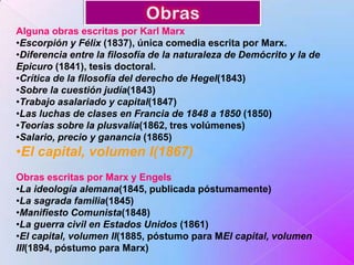 Alguna obras escritas por Karl Marx
•Escorpión y Félix (1837), única comedia escrita por Marx.
•Diferencia entre la filosofía de la naturaleza de Demócrito y la de
Epicuro (1841), tesis doctoral.
•Crítica de la filosofía del derecho de Hegel(1843)
•Sobre la cuestión judía(1843)
•Trabajo asalariado y capital(1847)
•Las luchas de clases en Francia de 1848 a 1850 (1850)
•Teorías sobre la plusvalía(1862, tres volúmenes)
•Salario, precio y ganancia (1865)

•El capital, volumen I(1867)
Obras escritas por Marx y Engels
•La ideología alemana(1845, publicada póstumamente)
•La sagrada familia(1845)
•Manifiesto Comunista(1848)
•La guerra civil en Estados Unidos (1861)
•El capital, volumen II(1885, póstumo para MEl capital, volumen
III(1894, póstumo para Marx)

 