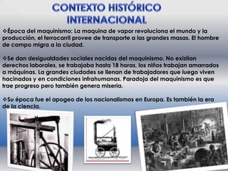 Época del maquinismo: La maquina de vapor revoluciona el mundo y la
producción, el ferrocarril provee de transporte a las grandes masas. El hombre
de campo migra a la ciudad.
Se dan desigualdades sociales nacidas del maquinismo. No existían
derechos laborales, se trabajaba hasta 18 horas, los niños trabajan amarrados
a máquinas. La grandes ciudades se llenan de trabajadores que luego viven
hacinados y en condiciones infrahumanas. Paradoja del maquinismo es que
trae progreso pero también genera miseria.
Su época fue el apogeo de los nacionalismos en Europa. Es también la era
de la ciencia.

 