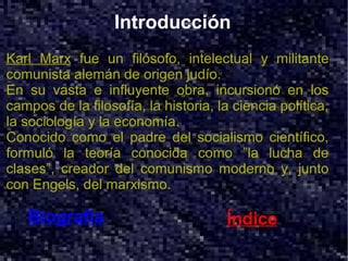 Introducción
Karl Marx fue un filósofo, intelectual y militante
comunista alemán de origen judío.
En su vasta e influyente obra, incursionó en los
campos de la filosofía, la historia, la ciencia política,
la sociología y la economía.
Conocido como el padre del socialismo científico,
formuló la teoría conocida como ”la lucha de
clases”, creador del comunismo moderno y, junto
con Engels, del marxismo.

   Biografía                          Índice
 
