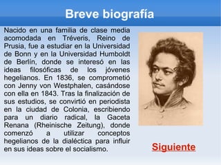 Breve biografía
Nacido en una familia de clase media
acomodada en Tréveris, Reino de
Prusia, fue a estudiar en la Universidad
de Bonn y en la Universidad Humboldt
de Berlín, donde se interesó en las
ideas filosóficas de los jóvenes
hegelianos. En 1836, se comprometió
con Jenny von Westphalen, casándose
con ella en 1843. Tras la finalización de
sus estudios, se convirtió en periodista
en la ciudad de Colonia, escribiendo
para un diario radical, la Gaceta
Renana (Rheinische Zeitung), donde
comenzó       a    utilizar    conceptos
hegelianos de la dialéctica para influir
en sus ideas sobre el socialismo.           Siguiente
 