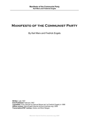 Manifesto of the Communist Party
                            Karl Marx and Frederick Engels




Manifesto of the Communist Party

                     By Karl Marx and Fredrick Engels




Written: Late 1847
First Published: February 1847
Translated: From German by Samuel Moore (ed. by Fredrick Engels) in 1888
Offline version: Marx/Engels Internet Archive (marxists.org), 2000
Transcription/PDF markup: Zodiac and Brian Basgen



                       Marxists Internet Archive (marxists.org) 2000
 