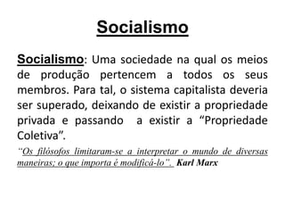 Socialismo
Socialismo: Uma sociedade na qual os meios
de produção pertencem a todos os seus
membros. Para tal, o sistema capitalista deveria
ser superado, deixando de existir a propriedade
privada e passando a existir a “Propriedade
Coletiva”.
“Os filósofos limitaram-se a interpretar o mundo de diversas
maneiras; o que importa é modificá-lo”. Karl Marx
 