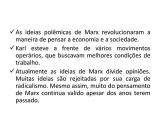  As ideias polêmicas de Marx revolucionaram a
  maneira de pensar a economia e a sociedade.
 Karl esteve a frente de vários movimentos
  operários, que buscavam melhores condições de
  trabalho.
 Atualmente as ideias de Marx divide opiniões.
  Muitas ideias são rejeitadas por sua carga de
  radicalismo. Mesmo assim, muito do pensamento
  de Marx continua valido apesar dos anos terem
  passado.
 