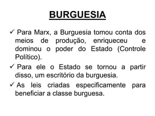 BURGUESIA
 Para Marx, a Burguesia tomou conta dos
 meios de produção, enriqueceu         e
 dominou o poder do Estado (Controle
 Político).
 Para ele o Estado se tornou a partir
 disso, um escritório da burguesia.
 As leis criadas especificamente para
 beneficiar a classe burguesa.
 