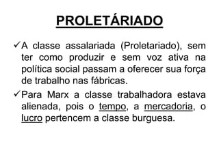 PROLETÁRIADO
A classe assalariada (Proletariado), sem
 ter como produzir e sem voz ativa na
 política social passam a oferecer sua força
 de trabalho nas fábricas.
Para Marx a classe trabalhadora estava
 alienada, pois o tempo, a mercadoria, o
 lucro pertencem a classe burguesa.
 