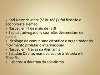   Karl Heinrich Marx (1818- 1883), foi filósofo e
economista alemão
 Nasceu em 5 de maio de 1818
 Seu pai, advogado, e sua mãe, descendiam de
judeus
 Ideólogo do comunismo científico e organizador do
movimento proletário internacional.
 Nasceu em Treves na Alemanha
 Estudou Direito, mas dedicou-se à história e à
filosofia
 Elaborou a doutrina do socialismo
 