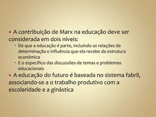  A contribuição de Marx na educação deve ser
considerada em dois níveis:
     De que a educação é parte, incluindo as relações de
      determinação e influência que ela recebe da estrutura
      econômica
     E o específico das discussões de temas e problemas
      educacionais
 A educação do futuro é baseada no sistema fabril,
associando-se a o trabalho produtivo com a
escolaridade e a ginástica
 