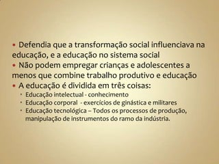  Defendia que a transformação social influenciava na
educação, e a educação no sistema social
 Não podem empregar crianças e adolescentes a
menos que combine trabalho produtivo e educação
 A educação é dividida em três coisas:
     Educação intelectual - conhecimento
     Educação corporal - exercícios de ginástica e militares
     Educação tecnológica – Todos os processos de produção,
      manipulação de instrumentos do ramo da indústria.
 