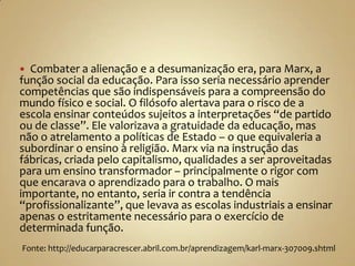  Combater a alienação e a desumanização era, para Marx, a
função social da educação. Para isso seria necessário aprender
competências que são indispensáveis para a compreensão do
mundo físico e social. O filósofo alertava para o risco de a
escola ensinar conteúdos sujeitos a interpretações “de partido
ou de classe”. Ele valorizava a gratuidade da educação, mas
não o atrelamento a políticas de Estado – o que equivaleria a
subordinar o ensino à religião. Marx via na instrução das
fábricas, criada pelo capitalismo, qualidades a ser aproveitadas
para um ensino transformador – principalmente o rigor com
que encarava o aprendizado para o trabalho. O mais
importante, no entanto, seria ir contra a tendência
“profissionalizante”, que levava as escolas industriais a ensinar
apenas o estritamente necessário para o exercício de
determinada função.
Fonte: http://educarparacrescer.abril.com.br/aprendizagem/karl-marx-307009.shtml
 
