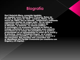 Karl Heinrich Marx, conocido también
en español como Carlos Marx (Tréveris, Reino de
Prusia, 5 de mayo de 1818 – Londres, Reino, 14 de
marzo de 1883), fue un filósofo , intelectual y militante
comunista alemán de origen judío . En su vasta e
influyente obra, incursionó en los campos de
la filosofía , la historia , la ciencia política ,
la sociología y la economía ; aunque no limitó su
trabajo solamente al área intelectual, pues además
incursionó en el campo del periodismo y la política ,
proponiendo en su pensamiento la unión de la teoría y
la práctica. Junto a Friedrich Engels es el padre
del socialismo científico, del comunismo moderno y
del marxismo. Sus escritos más conocidos son
el Manifiesto del Partido Comunista (en coautoría con
Engels) y El Capital.
 