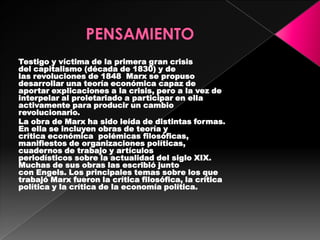 Testigo y víctima de la primera gran crisis
del capitalismo (década de 1830) y de
las revoluciones de 1848 Marx se propuso
desarrollar una teoría económica capaz de
aportar explicaciones a la crisis, pero a la vez de
interpelar al proletariado a participar en ella
activamente para producir un cambio
revolucionario.
La obra de Marx ha sido leída de distintas formas.
En ella se incluyen obras de teoría y
crítica económica polémicas filosóficas,
manifiestos de organizaciones políticas,
cuadernos de trabajo y artículos
periodísticos sobre la actualidad del siglo XIX.
Muchas de sus obras las escribió junto
con Engels. Los principales temas sobre los que
trabajó Marx fueron la crítica filosófica, la crítica
política y la crítica de la economía política.
 