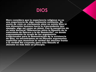Marx considera que la experiencia religiosa no es
una experiencia de algo realmente existente. Su
punto de vista es claramente ateo: no existe Dios ni
una dimensión humana hacia lo trascendente (por
ejemplo, algo así como un alma). Con la excepción de
su tesis doctoral “Diferencias entre la filosofía de la
naturaleza de Epicuro y la de Demócrito”, en donde
expresamente se ocupa de los argumentos
tradicionales para la demostración de la existencia
de Dios, no encontramos en su filosofía argumentos
explícitos que muestren la verdad del ateísmo frente
a la verdad del creyente; para este filósofo el
ateísmo es más bien un principio.
 
