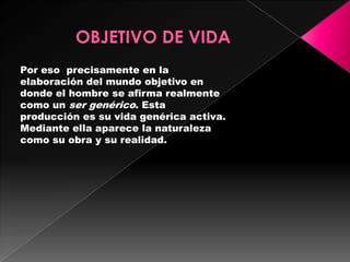 Por eso precisamente en la
elaboración del mundo objetivo en
donde el hombre se afirma realmente
como un ser genérico. Esta
producción es su vida genérica activa.
Mediante ella aparece la naturaleza
como su obra y su realidad.
 