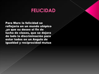 Para Marx la felicidad se
reflejaría en un mundo utópico
,ya que su deseo el fin de
lucha de clases, que se dejara
de lado la discriminación para
estar todos en un Angulo de
igualdad y reciprocidad mutua
 