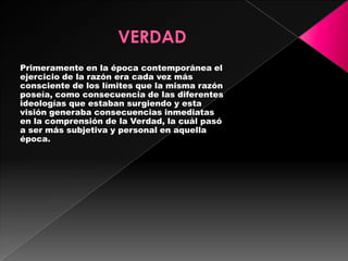 Primeramente en la época contemporánea el
ejercicio de la razón era cada vez más
consciente de los límites que la misma razón
poseía, como consecuencia de las diferentes
ideologías que estaban surgiendo y esta
visión generaba consecuencias inmediatas
en la comprensión de la Verdad, la cuál pasó
a ser más subjetiva y personal en aquella
época.
 