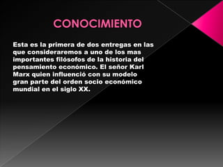 Esta es la primera de dos entregas en las
que consideraremos a uno de los mas
importantes filósofos de la historia del
pensamiento económico. El señor Karl
Marx quien influenció con su modelo
gran parte del orden socio económico
mundial en el siglo XX.
 
