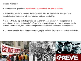 Ideia de Alienação: Juridicamente quer dizer  transferência ou venda de um bem ou direito . A alienação é a peça chave da teoria marxista para a compreensão da exploração econômica exercida sobre o trabalhador no sistema capitalista. A indústria, a propriedade privada e o assalariamento alienavam ou separavam o operário dos “meios de produção” – ferramentas, matéria-prima, terra e máquina – e do fruto do seu trabalho, que se tornaram propriedade privada do empresário capitalista. O Estado também havia se tornado tutor, órgão político  “imparcial” de toda a sociedade. 