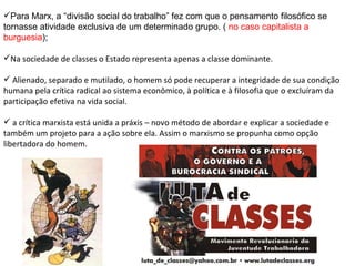 Para Marx, a “divisão social do trabalho” fez com que o pensamento filosófico se tornasse atividade exclusiva de um determinado grupo. (  no caso capitalista a burguesia ); Na sociedade de classes o Estado representa apenas a classe dominante. Alienado, separado e mutilado, o homem só pode recuperar a integridade de sua condição humana pela crítica radical ao sistema econômico, à política e à filosofia que o excluíram da participação efetiva na vida social.  a crítica marxista está unida a práxis – novo método de abordar e explicar a sociedade e também um projeto para a ação sobre ela. Assim o marxismo se propunha como opção libertadora do homem. 