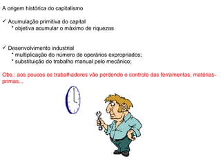 A origem histórica do capitalismo Acumulação primitiva do capital * objetiva acumular o máximo de riquezas Desenvolvimento industrial * multiplicação do número de operários expropriados; * substituição do trabalho manual pelo mecânico; Obs.: aos poucos os trabalhadores vão perdendo o controle das ferramentas, matérias-primas... 