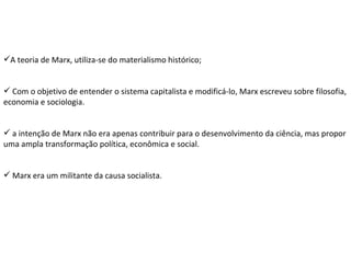 A teoria de Marx, utiliza-se do materialismo histórico; Com o objetivo de entender o sistema capitalista e modificá-lo, Marx escreveu sobre filosofia, economia e sociologia. a intenção de Marx não era apenas contribuir para o desenvolvimento da ciência, mas propor uma ampla transformação política, econômica e social. Marx era um militante da causa socialista. 