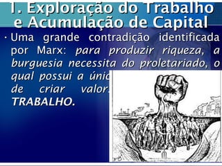 1. Exploração do Trabalho1. Exploração do Trabalho
e Acumulação de Capitale Acumulação de Capital
• Uma grande contradição identificadaUma grande contradição identificada
por Marx:por Marx: para produzir riqueza, apara produzir riqueza, a
burguesia necessita do proletariado, oburguesia necessita do proletariado, o
qual possui a única mercadoria capazqual possui a única mercadoria capaz
de criar valor:de criar valor: A FORÇA DEA FORÇA DE
TRABALHO.TRABALHO.
 