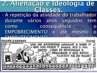 2. Alienação e Ideologia de2. Alienação e Ideologia de
Classes.Classes.
• A repetição da atividade do trabalhadorA repetição da atividade do trabalhador
durante vários anos seguidos temdurante vários anos seguidos tem
como consequência ocomo consequência o
EMPOBRECIMENTO e até mesmo oEMPOBRECIMENTO e até mesmo o
EMBRUTECIMENTO do espíritoEMBRUTECIMENTO do espírito
humano.humano.
 