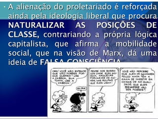 • A alienação do proletariado é reforçadaA alienação do proletariado é reforçada
ainda pela ideologia liberal que procuraainda pela ideologia liberal que procura
NATURALIZAR AS POSIÇÕES DENATURALIZAR AS POSIÇÕES DE
CLASSE,CLASSE, contrariando a própria lógicacontrariando a própria lógica
capitalista, que afirma a mobilidadecapitalista, que afirma a mobilidade
social, que na visão de Marx, dá umasocial, que na visão de Marx, dá uma
ideia deideia de FALSA CONSCIÊNCIA.FALSA CONSCIÊNCIA.
 