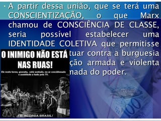 • A partir dessa união, que se terá umaA partir dessa união, que se terá uma
CONSCIENTIZAÇÃO, o que MarxCONSCIENTIZAÇÃO, o que Marx
chamou de CONSCIÊNCIA DE CLASSE,chamou de CONSCIÊNCIA DE CLASSE,
seria possível estabelecer umaseria possível estabelecer uma
IDENTIDADE COLETIVA que permitisseIDENTIDADE COLETIVA que permitisse
ao operariado atuar contra a burguesiaao operariado atuar contra a burguesia
em uma revolução armada e violentaem uma revolução armada e violenta
que levaria a tomada do poder.que levaria a tomada do poder.
 