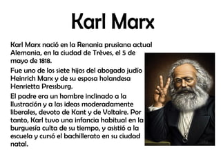 Karl Marx nació en la Renania prusiana actual
Alemania, en la ciudad de Trèves, el 5 de
mayo de 1818.
Fue uno de los siete hijos del abogado judío
Heinrich Marx y de su esposa holandesa
Henrietta Pressburg.
El padre era un hombre inclinado a la
Ilustración y a las ideas moderadamente
liberales, devoto de Kant y de Voltaire. Por
tanto, Karl tuvo una infancia habitual en la
burguesía culta de su tiempo, y asistió a la
escuela y cursó el bachillerato en su ciudad
natal.
 