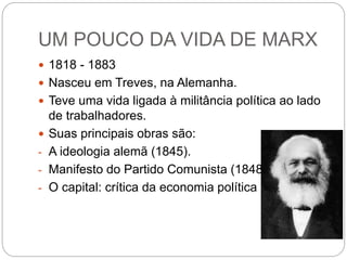 UM POUCO DA VIDA DE MARX
 1818 - 1883
 Nasceu em Treves, na Alemanha.
 Teve uma vida ligada à militância política ao lado
de trabalhadores.
 Suas principais obras são:
- A ideologia alemã (1845).
- Manifesto do Partido Comunista (1848).
- O capital: crítica da economia política (1867).
 