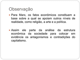 Observação
 Para Marx, os fatos econômicos constituem a
base sobre a qual se apoiam outros níveis de
realidade, como religião, a arte e a política.
 Assim ele parte da análise da estrutura
econômica da sociedade para colocar em
evidência os antagonismos e contradições do
capitalismo.
 