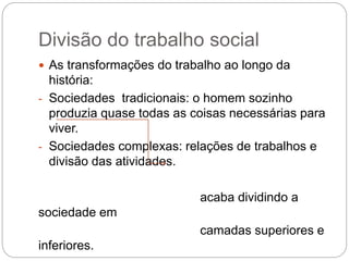 Divisão do trabalho social
 As transformações do trabalho ao longo da
história:
- Sociedades tradicionais: o homem sozinho
produzia quase todas as coisas necessárias para
viver.
- Sociedades complexas: relações de trabalhos e
divisão das atividades.
acaba dividindo a
sociedade em
camadas superiores e
inferiores.
 
