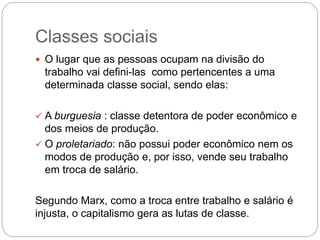 Classes sociais
 O lugar que as pessoas ocupam na divisão do
trabalho vai defini-las como pertencentes a uma
determinada classe social, sendo elas:
 A burguesia : classe detentora de poder econômico e
dos meios de produção.
 O proletariado: não possui poder econômico nem os
modos de produção e, por isso, vende seu trabalho
em troca de salário.
Segundo Marx, como a troca entre trabalho e salário é
injusta, o capitalismo gera as lutas de classe.
 