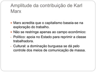 Amplitude da contribuição de Karl
Marx
 Marx acredita que o capitalismo baseia-se na
exploração do trabalho.
 Não se restringe apenas ao campo econômico:
- Político: apoia no Estado para reprimir a classe
trabalhadora.
- Cultural: a dominação burguesa se dá pelo
controle dos meios de comunicação de massa.
 