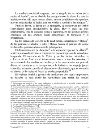 Versión a 29/07/05 10
La moderna sociedad burguesa, que ha surgido de las ruinas de la
sociedad feudal39
, no ha abolido los antagonismos de clase. Lo que ha
hecho, sólo ha sido crear nuevas clases, nuevas condiciones de opresión,
nuevas modalidades de lucha; que han venido a sustituir a las antiguas40
.
Nuestra época, la época de la burguesía, se caracteriza por haber
simplificado estos antagonismos de clase. Hoy y cada vez más
abiertamente, toda la sociedad tiende a separarse, en dos grandes grupos
enemigos, en dos grandes clases antagónicas: la burguesía y el
proletariado.
De los siervos de la gleba de la edad media, surgieron los villanos41
de las primeras ciudades, y estos villanos fueron el germen, de donde
brotaron los primeros elementos de la burguesía.
El descubrimiento de América42
o la circunnavegación de África43
,
abrieron nuevos horizontes e imprimieron nuevo impulso a la ascendente
burguesía. El mercado de la China y de las indias orientales, la
colonización de América, el intercambio comercial con las colonias, el
incremento de los medios de cambio y de las mercaderías en general;
dieron al comercio, a la navegación, a la industria; un empuje jamás
conocido, atizando con ello el elemento revolucionario, que se escondía
en el seno de la sociedad feudal ya en descomposición.44
El régimen feudal o gremial de producción que seguía imperando,
no bastaba ya para cubrir las necesidades que abrían los nuevos
39 La burguesía, que apareció en los burgos medievales, ha transformado con su actividad productiva aquella
sociedad feudal, hasta crear la moderna sociedad capitalista.
40 El pensamiento burgués, aseguraba entonces y asegura hoy en día, que ya no existen clases sociales o explotación
del hombre por el hombre, tal como sucedía en el esclavismo. Marx y Engels les responden, que la explotación sigue
existiendo, al igual que en otros tiempos. Lo que ha hecho el capitalismo, ha sido crear una nueva forma de
explotación. El burgués, gracias a la posesión del capital, se apropia de parte del trabajo realizado por el obrero, de
la misma forma que el esclavista, se apoderaba de parte del trabajo realizado por el esclavo. En su biografía de
Marx, Engels indica: “Para la idea socialista, esta nueva concepción de la historia tenía una importancia
culminante. Demostraba que toda la historia, hasta hoy, se ha movido en antagonismos y luchas de clases, que ha
habido siempre clases dominantes y dominadas, explotadoras y explotadas, y que la gran mayoría de los hombres
ha estado siempre condenada a trabajar mucho y disfrutar poco”.
41 Los que vivían en las villas o burgos, que dieron lugar a la primera burguesía.
42 Por el español Cristóbal Colón en 1492.
43 Por el portugués Vasco de Gama en 1497.
44 La burguesía es una clase social revolucionaria, que mediante la producción y el comercio, ha transformado lenta
pero totalmente la sociedad feudal. Engels en su biografía de Marx indica: “...con el descubrimiento de los
territorios no europeos, desde mediados del siglo XV, la burguesía obtuvo una zona comercial mucho más extensa,
y, por tanto, un nuevo acicate para su industria. La industria artesana fue desplazada en las ramas más importantes
por la manufactura de tipo ya fabril, y ésta, a su vez, por la gran industria, que habían hecho posible los inventos
del siglo pasado, principalmente la máquina de vapor, y que a su vez repercutió sobre el comercio, desalojando, en
los países atrasados, al antiguo trabajo manual y creando, en los más adelantados, los modernos medios de
comunicación, los barcos de vapor, los ferrocarriles, el telégrafo eléctrico.”
 