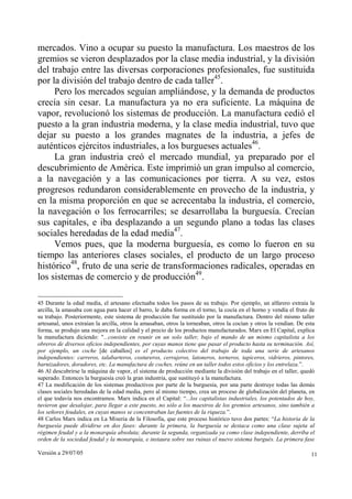 Versión a 29/07/05 11
mercados. Vino a ocupar su puesto la manufactura. Los maestros de los
gremios se vieron desplazados por la clase media industrial, y la división
del trabajo entre las diversas corporaciones profesionales, fue sustituida
por la división del trabajo dentro de cada taller45
.
Pero los mercados seguían ampliándose, y la demanda de productos
crecía sin cesar. La manufactura ya no era suficiente. La máquina de
vapor, revolucionó los sistemas de producción. La manufactura cedió el
puesto a la gran industria moderna, y la clase media industrial, tuvo que
dejar su puesto a los grandes magnates de la industria, a jefes de
auténticos ejércitos industriales, a los burgueses actuales46
.
La gran industria creó el mercado mundial, ya preparado por el
descubrimiento de América. Este imprimió un gran impulso al comercio,
a la navegación y a las comunicaciones por tierra. A su vez, estos
progresos redundaron considerablemente en provecho de la industria, y
en la misma proporción en que se acrecentaba la industria, el comercio,
la navegación o los ferrocarriles; se desarrollaba la burguesía. Crecían
sus capitales, e iba desplazando a un segundo plano a todas las clases
sociales heredadas de la edad media47
.
Vemos pues, que la moderna burguesía, es como lo fueron en su
tiempo las anteriores clases sociales, el producto de un largo proceso
histórico48
, fruto de una serie de transformaciones radicales, operadas en
los sistemas de comercio y de producción49
.
45 Durante la edad media, el artesano efectuaba todos los pasos de su trabajo. Por ejemplo, un alfarero extraía la
arcilla, la amasaba con agua para hacer el barro, le daba forma en el torno, la cocía en el horno y vendía el fruto de
su trabajo. Posteriormente, este sistema de producción fue sustituido por la manufactura. Dentro del mismo taller
artesanal, unos extraían la arcilla, otros la amasaban, otros la torneaban, otros la cocían y otros la vendían. De esta
forma, se produjo una mejora en la calidad y el precio de los productos manufacturados. Marx en El Capital, explica
la manufactura diciendo: "...consiste en reunir en un solo taller, bajo el mando de un mismo capitalista a los
obreros de diversos oficios independientes, por cuyas manos tiene que pasar el producto hasta su terminación. Así,
por ejemplo, un coche [de caballos] es el producto colectivo del trabajo de toda una serie de artesanos
independientes: carreros, talabarteros, costureros, cerrajeros, latoneros, torneros, tapiceros, vidrieros, pintores,
barnizadores, doradores, etc. La manufactura de coches, reúne en un taller todos estos oficios y los entrelaza.”.
46 Al descubrirse la máquina de vapor, el sistema de producción mediante la división del trabajo en el taller, quedó
superado. Entonces la burguesía creó la gran industria, que sustituyó a la manufactura.
47 La modificación de los sistemas productivos por parte de la burguesía, por una parte destruye todas las demás
clases sociales heredadas de la edad media, pero al mismo tiempo, crea un proceso de globalización del planeta, en
el que todavía nos encontramos. Marx indica en el Capital: “...los capitalistas industriales, los potentados de hoy,
tuvieron que desalojar, para llegar a este puesto, no sólo a los maestros de los gremios artesanos, sino también a
los señores feudales, en cuyas manos se concentraban las fuentes de la riqueza.”.
48 Carlos Marx indica en La Miseria de la Filosofía, que este proceso histórico tuvo dos partes: “La historia de la
burguesía puede dividirse en dos fases: durante la primera, la burguesía se destaca como una clase sujeta al
régimen feudal y a la monarquía absoluta; durante la segunda, organizada ya como clase independiente, derriba el
orden de la sociedad feudal y la monarquía, e instaura sobre sus ruinas el nuevo sistema burgués. La primera fase
 