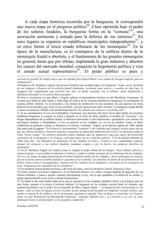 Versión a 29/07/05 12
A cada etapa histórica recorrida por la burguesía, le correspondió
una nueva etapa en el progreso político50
. Clase oprimida bajo el poder
de los señores feudales, la burguesía forma en la “comuna”51
, una
asociación autónoma y armada para la defensa de sus intereses52
. En
unos lugares se organiza en repúblicas municipales independientes53
, y
en otros forma el tercer estado tributario de las monarquías54
. En la
época de la manufactura, es el contrapeso de la nobleza dentro de la
monarquía feudal o absoluta, y el fundamento de las grandes monarquías
en general, hasta que por último, implantada la gran industria y abiertos
los cauces del mercado mundial, conquista la hegemonía política y crea
el estado actual representativo55
. El poder público es pura y
necesitó un periodo de tiempo mayor que la segunda para desarrollarse y un caudal de energías superior para su
culminación.”
49 Engels en El Antidurin, explica este proceso histórico que ha dado lugar a la burguesía: “Capa social, oprimida
en sus orígenes, tributaria de la nobleza feudal dominante, reclutada entre siervos y vasallos de todo tipo, la
burguesía fue conquistando una posición tras otra, en lucha constante con la nobleza, hasta desplazarla y
adueñarse del poder en los países más avanzados.”.
50 Esta es la primera vez que Marx y Engels, aplican el materialismo histórico en El Manifiesto Comunista. Se
constata que desde la edad media, a cada etapa de avance de los sistemas productivos burgueses, le corresponde un
sistema político distinto. Es la economía y las formas de producción de una sociedad, las que generan las ideas
políticas de los hombres que viven en esa sociedad, y las que generan sus clases sociales. La burguesía surgió debido
a causas económicas. Debido a las transformaciones de “los sistemas de comercio y de producción”.
51 Si no consideramos el caso de la República Veneciana, que proviene del inicio de la edad media, las primeras
repúblicas burguesas se crearon en Suiza y después en el norte de Italia, dándose el nombre de “comunas”. Los
burgos dependientes de la nobleza feudal, se liberaron derrotando a esta militarmente, quitándoles a sus señores los
privilegios feudales y obligándoles a vivir en palacios en las ciudades, en vez de en castillos. Como se había
establecido un gobierno común, se llamaron a sí mismas “comunas”. Engels, en la edición inglesa de 1888, añadió
esta nota a pie de página: “En Francia se denominaban "comunas" a las ciudades que surgían, incluso antes aún de
que sus señores feudales y maestros lograsen conquistar la autonomía administrativa local y los derechos políticos
como "tercer estado". En términos generales hemos hablado aquí de Inglaterra como país típico del desarrollo
económico de la burguesía y de Francia como país típico de su evolución política”. Y en la edición alemana de
1890, esta otra: “Así llamaban los habitantes de las ciudades de Italia y Francia a sus comunidades urbanas,
después de arrancar a sus señores feudales, mediante compra o por la fuerza, sus primeros derechos de
autonomía.”.
52 En El Antidurin, Engels nos explica cómo se originó el poder militar de los burgos: “Para obtener pólvora y
armas de fuego, se necesitaba la industria y el dinero, y ambos estaban en manos de los habitantes de las ciudades.
Por eso, las armas de fuego fueron desde el primer momento armas de las ciudades y de la monarquía en ascenso,
que en su lucha contra la nobleza feudal se apoyaba en las ciudades. Las murallas de piedra de las fortalezas de los
nobles, hasta entonces inexpugnables, cayeron ante los cañones de los burgueses y las balas de los mosquetes de
éstos, traspasaron las armaduras de los caballeros.”.
53 Las primeras fueron propias de Suiza y del norte de Italia, como las de Berna, Zurich, Florencia y Pisa.
54 Como sucedió en Francia, Inglaterra o en la Península Ibérica. Las villas o burgos dejaban de depender de sus
señores feudales, y pasan a prestar vasallaje directamente al rey, con lo que quedaban a la altura de los nobles, y
tenían representación en las cortes y demás instituciones.
55 Ya desde la alta edad media, hubo reyes que se apoyaron en las ciudades, dándoles títulos y privilegios, para de
esta forma, someter a la arisca y belicosa nobleza. La burguesía de las ciudades crecerá hasta tal extremo, que
acabará haciéndose con el poder. En su biografía de Marx, Engels indica: “...la burguesía iba concentrando en sus
manos, cada vez más, la riqueza social y el poder social, aunque tardó bastante en conquistar el poder político, que
estaba en manos de la nobleza y de la monarquía, apoyada en aquélla. Pero al llegar a cierta fase -en Francia,
desde la gran Revolución [la Revolución Francesa]-, conquistó también éste y se convirtió, a su vez, en clase
dominante frente al proletariado y a los pequeños campesinos.”
 