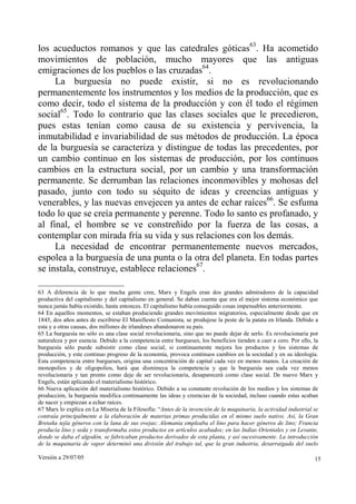 Versión a 29/07/05 15
los acueductos romanos y que las catedrales góticas63
. Ha acometido
movimientos de población, mucho mayores que las antiguas
emigraciones de los pueblos o las cruzadas64
.
La burguesía no puede existir, si no es revolucionando
permanentemente los instrumentos y los medios de la producción, que es
como decir, todo el sistema de la producción y con él todo el régimen
social65
. Todo lo contrario que las clases sociales que le precedieron,
pues estas tenían como causa de su existencia y pervivencia, la
inmutabilidad e invariabilidad de sus métodos de producción. La época
de la burguesía se caracteriza y distingue de todas las precedentes, por
un cambio continuo en los sistemas de producción, por los continuos
cambios en la estructura social, por un cambio y una transformación
permanente. Se derrumban las relaciones inconmovibles y mohosas del
pasado, junto con todo su séquito de ideas y creencias antiguas y
venerables, y las nuevas envejecen ya antes de echar raíces66
. Se esfuma
todo lo que se creía permanente y perenne. Todo lo santo es profanado, y
al final, el hombre se ve constreñido por la fuerza de las cosas, a
contemplar con mirada fría su vida y sus relaciones con los demás.
La necesidad de encontrar permanentemente nuevos mercados,
espolea a la burguesía de una punta o la otra del planeta. En todas partes
se instala, construye, establece relaciones67
.
63 A diferencia de lo que mucha gente cree, Marx y Engels eran dos grandes admiradores de la capacidad
productiva del capitalismo y del capitalismo en general. Se daban cuenta que era el mejor sistema económico que
nunca jamás había existido, hasta entonces. El capitalismo había conseguido cosas impensables anteriormente.
64 En aquellos momentos, se estaban produciendo grandes movimientos migratorios, especialmente desde que en
1845, dos años antes de escribirse El Manifiesto Comunista, se produjese la peste de la patata en Irlanda. Debido a
esta y a otras causas, dos millones de irlandeses abandonaron su país.
65 La burguesía no sólo es una clase social revolucionaria, sino que no puede dejar de serlo. Es revolucionaria por
naturaleza y por esencia. Debido a la competencia entre burgueses, los beneficios tienden a caer a cero. Por ello, la
burguesía sólo puede subsistir como clase social, si continuamente mejora los productos y los sistemas de
producción, y este continuo progreso de la economía, provoca continuos cambios en la sociedad y en su ideología.
Esta competencia entre burgueses, origina una concentración de capital cada vez en menos manos. La creación de
monopolios y de oligopolios, hará que disminuya la competencia y que la burguesía sea cada vez menos
revolucionaria y tan pronto como deje de ser revolucionaria, desaparecerá como clase social. De nuevo Marx y
Engels, están aplicando el materialismo histórico.
66 Nueva aplicación del materialismo histórico. Debido a su constante revolución de los medios y los sistemas de
producción, la burguesía modifica continuamente las ideas y creencias de la sociedad, incluso cuando estas acaban
de nacer y empiezan a echar raíces.
67 Marx lo explica en La Miseria de la Filosofía: “Antes de la invención de la maquinaria, la actividad industrial se
contraía principalmente a la elaboración de materias primas producidas en el mismo suelo nativo. Así, la Gran
Bretaña tejía géneros con la lana de sus ovejas; Alemania empleaba el lino para hacer géneros de lino; Francia
producía lino y seda y transformaba estos productos en artículos acabados; en las Indias Orientales y en Levante,
donde se daba el algodón, se fabricaban productos derivados de esta planta, y así sucesivamente. La introducción
de la maquinaria de vapor determinó una división del trabajo tal, que la gran industria, desarraigada del suelo
 