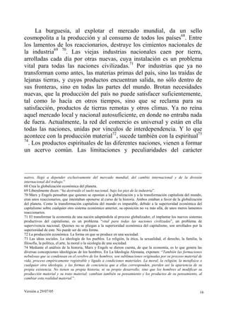 Versión a 29/07/05 16
La burguesía, al explotar el mercado mundial, da un sello
cosmopolita a la producción y al consumo de todos los países68
. Entre
los lamentos de los reaccionarios, destruye los cimientos nacionales de
la industria69 70
. Las viejas industrias nacionales caen por tierra,
arrolladas cada día por otras nuevas, cuya instalación es un problema
vital para todas las naciones civilizadas.71
Por industrias que ya no
transforman como antes, las materias primas del país, sino las traídas de
lejanas tierras, y cuyos productos encuentran salida, no sólo dentro de
sus fronteras, sino en todas las partes del mundo. Brotan necesidades
nuevas, que la producción del país no puede satisfacer suficientemente,
tal como lo hacía en otros tiempos, sino que se reclama para su
satisfacción, productos de tierras remotas y otros climas. Ya no reina
aquel mercado local y nacional autosuficiente, en donde no entraba nada
de fuera. Actualmente, la red del comercio es universal y están en ella
todas las naciones, unidas por vínculos de interdependencia. Y lo que
acontece con la producción material72
, sucede también con la espiritual73
74
. Los productos espirituales de las diferentes naciones, vienen a formar
un acervo común. Las limitaciones y peculiaridades del carácter
nativo, llegó a depender exclusivamente del mercado mundial, del cambio internacional y de la división
internacional del trabajo.”
68 Crea la globalización económica del planeta.
69 Liberalmente dicen: “ha destruido el suelo nacional, bajo los pies de la industria”.
70 Marx y Engels pensaban que quienes se oponían a la globalización y a la transformación capitalista del mundo,
eran unos reaccionarios, que intentaban oponerse al curso de la historia. Ambos estaban a favor de la globalización
del planeta. Como la transformación capitalista del mundo es imparable, debido a la superioridad económica del
capitalismo sobre cualquier otro sistema económico anterior, su oposición no va más allá, de unos meros lamentos
reaccionarios.
71 El transformar la economía de una nación adaptándola al proceso globalizador, el implantar los nuevos sistemas
productivos del capitalismo, es un problema “vital para todas las naciones civilizadas”, un problema de
supervivencia nacional. Quienes no se pliegan a la superioridad económica del capitalismo, son arrollados por la
superioridad de este. No puede ser de otra forma.
72 La producción económica. La forma en que se produce en una sociedad.
73 Las ideas sociales. La ideología de los pueblos. La religión, la ética, la sexualidad, el derecho, la familia, la
filosofía, la política, el arte, la moral o la sicología de una sociedad.
74 Mediante el análisis de la historia, Marx y Engels se dieron cuenta, de que la economía, es lo que genera las
diversas concepciones ideológicas de los hombres. En La Ideología Alemana, exponen: “También las formaciones
nebulosas que se condensan en el cerebro de los hombres, son sublimaciones originadas por su proceso material de
vida, proceso empíricamente registrable y ligado a condiciones materiales. La moral, la religión, la metafísica o
cualquier otra ideología, y las formas de conciencia que a ellas corresponden, pierden así la apariencia de su
propia existencia. No tienen su propia historia, ni su propio desarrollo; sino que los hombres al modificar su
producción material y su trato material; cambian también su pensamiento y los productos de su pensamiento, al
cambiar esta realidad material.”.
 