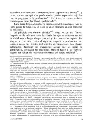 Versión a 29/07/05 24
sucumben arrollados por la competencia con capitales más fuertes101
; y
otros, porque sus aptitudes profesionales quedan sepultadas bajo los
nuevos progresos de la producción102
. Así, todas las clases sociales,
contribuyen a nutrir las filas del proletariado103
.
La historia del proletariado, va pasando por distintas etapas. Pero su
lucha contra la burguesía, se inicia ya en el momento en que comienza
su existencia.
Al principio son obreros aislados104
; luego los de una fábrica;
después los de toda una rama de trabajo, los que se enfrentan en una
localidad, con la burguesía que personal y directamente les explota. Sus
ataques no van sólo contra el régimen burgués de producción, van
también contra los propios instrumentos de producción. Los obreros
sublevados, destruyen las mercancías ajenas que les hacen la
competencia, destrozan las máquinas, prenden fuego a las fábricas,
pugnan por volver a la situación ya enterrada del obrero medieval105
.
101 El maquinismo generado por la fuerza del vapor, requería grandes capitales para poder instalar maquinaria
moderna. Los pequeños industriales que no disponían de suficiente capital, acabaron arruinados por la falta de
competitividad de sus negocios.
102 Los conocimientos de los maestros artesanos, resultaban inútiles para la moderna producción fabril, basada en la
máquina de vapor.
103 Muchos de los arruinados por el capitalismo, acaban vendiendo su fuerza de trabajo como asalariados, como
proletariado industrial. Marx indica en Trabajo Asalariado y Capital: “Además, la clase obrera se recluta también
entre capas más altas de la sociedad. Hacia ella va descendiendo una masa de pequeños industriales y pequeños
rentistas, para quienes lo más urgente es ofrecer sus brazos junto a los brazos de los obreros. Y así, el bosque de
brazos que se extienden y piden trabajo es cada vez más espeso, al paso que los brazos mismos que lo forman son
cada vez más flacos.
De suyo se entiende que el pequeño industrial no puede hacer frente a esta lucha, una de cuyas primeras
condiciones es producir en una escala cada vez mayor, es decir, ser precisamente un gran y no un pequeño
industrial.
Que el interés del capital disminuye en la misma medida que aumentan la masa y el número de capitales, en la que
crece el capital, y que, por tanto, el pequeño rentista no puede seguir viviendo de su renta y tiene que lanzarse a la
industria, ayudando de este modo a engrosar las filas de los pequeños industriales, y con ello las de los candidatos
a proletarios, es cosa que tampoco requiere más explicación.”.
104 En La Situación de la Clase Obrera en Inglaterra, Engels nos explica cómo se produce esta lucha contra el
capital, por parte de ciertos obreros aislados: “La primera forma, la más brutal y la más estéril, que revistió esa
rebelión fue el crimen. El obrero vivía en la miseria y la indigencia y veía que otros tenían mejor suerte. Su razón
no llegaba a comprender por qué, precisamente él, debía sufrir en esas condiciones, mientras que hacía mucho más
por la sociedad que el rico ocioso. La necesidad venció además el respeto innato hacia la propiedad -se puso a
robar... Pero pronto los obreros se convencieron de la inutilidad de ese método. Por sus robos, los delincuentes no
podían protestar contra la sociedad sino aisladamente, individualmente; todo el poderío de la sociedad caía sobre
cada individuo y lo aplastaba con su enorme superioridad. Además, el robo era la forma menos desarrollada,
menos consciente de la protesta y por esa simple razón jamás fue la expresión general del sentir de los obreros.”
105 La primera reacción de los obreros, frente al incipiente capitalismo que los arruinaba y le obligaba a trabajar
como asalariados, fue la de suprimir el capitalismo y destruir las máquinas. Estos actos eran tan frecuentes, que el
parlamento inglés aprobó leyes condenando a muerte a los destructores de máquinas, y hubo no pocos
ahorcamientos. Cinco años después de escribir El Manifiesto Comunista, en Revolución y Contrarevolución en
Alemania, Engels indica: “...no tiene nada de extraño, que al comienzo de la revolución, gran parte de los obreros
reclamara inmediatamente el restablecimiento de los gremios y de las privilegiadas industrias de los oficios
 