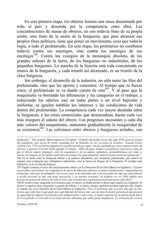 Versión a 29/07/05 25
En esta primera etapa, los obreros forman una masa diseminada por
todo el país y desunida por la competencia entre ellos. Las
concentraciones de masas de obreros, no son todavía fruto de su propia
unión, sino fruto de la unión de la burguesía, que para alcanzar sus
propios fines políticos, tiene que poner en movimiento, cosa que todavía
logra, a todo el proletariado. En esta etapa, los proletarios no combaten
todavía contra sus enemigos, sino contra los enemigos de sus
enemigos106
. Contra los vestigios de la monarquía absoluta, de los
grandes señores de la tierra, de los burgueses no industriales, de los
pequeños burgueses. La marcha de la historia está toda concentrada en
manos de la burguesía, y cada triunfo así alcanzado, es un triunfo de la
clase burguesa.
Sin embargo, el desarrollo de la industria, no sólo nutre las filas del
proletariado, sino que las aprieta y concentra. Al tiempo que su fuerza
crece, el proletariado se va dando cuenta de esta107
. Y al paso que la
maquinaria va borrando las diferencias y las categorías en el trabajo, y
reduciendo los salarios casi en todas partes a un nivel bajísimo y
uniforme, se igualan también los intereses y las condiciones de vida
dentro del proletariado. La competencia cada vez mayor desatada entre
la burguesía, y las crisis comerciales que desencadena, hacen cada vez
más inseguro el salario del obrero. Los progresos incesantes y cada día
más veloces del maquinismo, aumentan gradualmente la inseguridad de
su existencia108
. Las colisiones entre obreros y burgueses aislados, van
medievales.”. Por su parte, Marx expone en El Capital: “A finales del primer tercio del siglo XVII, pereció víctima
del populacho, una sierra de viento, instalada por un holandés en las cercanías de Londres... Cuando Everet
construyó en 1758 la primera máquina de esquilar movida por agua, ésta fue quemada por unos cuantos cientos de
obreros, a quienes el invento había quitado su trabajo... Hubo de pasar tiempo y acumularse experiencia, antes de
que el obrero supiese distinguir, entre la maquinaria y de su empleo capitalista, acostumbrándose por tanto, a
desviar sus ataques de los medios materiales de producción, para dirigirlos contra la forma social de explotación.”.
106 En la lucha entre la burguesía liberal y la nobleza absolutista, este incipiente proletariado, que todavía ni
siquiera está compuesto por trabajadores industriales, será la fuerza de choque de la burguesía. El ejemplo más
ilustrativo, es la revolución francesa.
107 Engels comenta el inicio del asociacionismo obrero, en La Situación de la Clase Obrera en Inglaterra: “Cuando
era posible y provechoso, los compañeros de oficio de diferentes distritos se unían en federación y organizaban en
fechas fijas reuniones de delegados. En ciertos casos se ha intentado unir a los asociados de toda una rama laboral
a escala nacional en una sola gran asociación, y en muchas ocasiones -la primera vez en 1830- fundar una
asociación general de obreros de todo el reino, que incluiría una organización particular para cada oficio.”
108 El esclavo tiene asegurada su existencia, pues si muere, su dueño pierde el dinero que empleó en comprarle. El
obrero ni siquiera tiene asegurado su puesto de trabajo, y si muere, ningún capitalista perderá nada por ello. Engels
lo expone así, en la Situación de la Clase Obrera en Inglaterra: “Pero el proletario que no posee más que sus dos
brazos, que come hoy lo que ganó ayer, que depende del menor azar, que no tiene la menor garantía de que poseerá
la capacidad de adquirir los artículos más indispensables -cada crisis, el menor capricho de su patrón puede hacer
de él un parado- es colocado en la situación más inhumana que nadie puede imaginarse. La existencia del esclavo
 