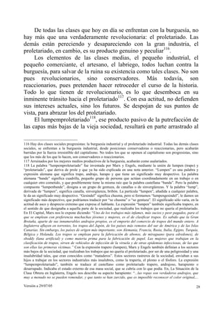 Versión a 29/07/05 28
De todas las clases que hoy en día se enfrentan con la burguesía, no
hay más que una verdaderamente revolucionaria: el proletariado. Las
demás están pereciendo y desapareciendo con la gran industria, el
proletariado, en cambio, es su producto genuino y peculiar116
.
Los elementos de las clases medias, el pequeño industrial, el
pequeño comerciante, el artesano, el labriego, todos luchan contra la
burguesía, para salvar de la ruina su existencia como tales clases. No son
pues revolucionarios, sino conservadores. Más todavía, son
reaccionarios, pues pretenden hacer retroceder el curso de la historia.
Todo lo que tienen de revolucionario, es lo que desemboca en su
inminente tránsito hacia el proletariado117
. Con esa actitud, no defienden
sus intereses actuales, sino los futuros. Se despojan de sus puntos de
vista, para abrazar los del proletariado.
El lumpemproletariado118
, ese producto pasivo de la putrefacción de
las capas más bajas de la vieja sociedad, resultará en parte arrastrado al
116 Hay dos clases sociales progresistas: la burguesía industrial y el proletariado industrial. Todas las demás clases
sociales, se enfrentan a la burguesía industrial, desde posiciones conservadoras o reaccionarias, pero acabarán
barridas por la fuerza irresistible del capitalismo. No todos los que se oponen al capitalismo son progresistas, sino
que los más de los que lo hacen, son conservadores o reaccionarios.
117 Arruinados por los mejores medios productivos de la burguesía, acabarán como asalariados.
118 La palabra “lumpemproletariado” fue inventada por Marx y Engels, mediante la unión de lumpen (trapo) y
“proletariado”, que deriva de prole y que ya ha sido explicada en una nota anterior. “Lumpen” es una palabra y
expresión alemana que significa trapo, andrajo, harapo y que tiene un significado muy despectivo. La palabra
alemana “bande” significa cuadrilla, pequeño grupo de persona que actúan coordinadamente en un trabajo o en
cualquier otro cometido, y que posiblemente tiene la misma raíz que la palabra castellana “banda”. Pero la palabra
compuesta “lumpenbande”, designa a un grupo de gentuza, de canallas o de sinvergüenzas. Y la palabra “lump”,
derivada de “lumpen”, significa canalla, sinvergüenza, bribón. La partícula “lumpen”, añadida a cualquier palabra,
le da un significado muy despectivo. “Gesindel” significa chusma, pero si formamos “lumpengesindel”, le damos un
significado más despectivo, que podríamos traducir por “so chusma” o “so gentuza”. El significado sólo varía, en la
actitud de asco y desprecio extremo que expresa el hablante. La expresión “lumpen” también significaba trapero, en
el sentido de que designaba a aquella parte de la sociedad, que realizaba los trabajos que no quería el proletariado.
En El Capital, Marx nos lo expone diciendo: “Uno de los trabajos más infames, más sucios y peor pagados, para el
que se emplean con preferencia muchachas jóvenes y mujeres, es el de clasificar trapos. Es sabido que la Gran
Bretaña, aparte de sus innumerables andrajos propios, es el emporio del comercio de trapos del mundo entero. A
Inglaterra afluyen en torrentes, los trapos del Japón, de los países más remotos del sur de América y de las Islas
Canarias. Sin embargo, los países de origen más importante, son Alemania, Francia, Rusia, Italia, Egipto, Turquía,
Bélgica y Holanda. Los trapos se emplean para la fabricación de abonos, de miraguano (para edredones), de
sboddy (lana artificial) y como materia prima para la fabricación de papel. Las mujeres que trabajan en la
clasificación de trapos, sirven de vehículos de infección de la viruela y de otras epidemias infecciosas, de las que
son ellas las primeras víctimas.” Con la expresión trapero (lumpen), Marx y Engels también definían a los sectores
más bajos de la sociedad, que realizaban los trabajos que no quería el proletariado, por ser de una peligrosidad y una
insalubridad tales, que eran conocidos como “mataderos”. Estos sectores rastreros de la sociedad, enviaban a sus
hijos a trabajar en los sectores industriales más insalubres, como la trapería, el plomo o el fósforo. La expresión
“lumpemproletariado”, también se traduce al castellano como proletariado trapero, andrajoso, harapiento o
desarrapado. Indicaba el estado externo de esa masa social, que se cubría con lo que podía. En, La Situación de la
Clase Obrera en Inglaterra, Engels nos describe su aspecto harapiento: “...las ropas son verdaderos andrajos, que
muy a menudo no se pueden remendar, y que tanto se han zurcido, que es imposible reconocer el color original,...
 
