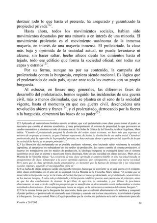 Versión a 29/07/05 30
destruir todo lo que hasta el presente, ha asegurado y garantizado la
propiedad privada122
.
Hasta ahora, todos los movimientos sociales, habían sido
movimientos desatados por una minoría o en interés de una minoría. El
movimiento proletario es el movimiento autónomo de la inmensa
mayoría, en interés de una mayoría inmensa. El proletariado, la clase
más baja y oprimida de la sociedad actual, no puede levantarse ni
alzarse, sin hacer saltar, hecho añicos desde los cimientos hasta el
tejado, todo ese edificio que forma la sociedad oficial, con todas sus
capas y estratos123
.
Por su forma, aunque no por su contenido, la campaña del
proletariado contra la burguesía, empieza siendo nacional. Es lógico que
el proletariado de cada país, ajuste ante todo las cuentas con su propia
burguesía.
Al esbozar, en líneas muy generales, las diferentes fases de
desarrollo del proletariado, hemos seguido las incidencias de una guerra
civil, más o menos disimulada, que se plantea en el seno de la sociedad
vigente, hasta el momento en que esa guerra civil, desencadena una
revolución abierta y franca124
, y el proletariado, derrocando por la fuerza
a la burguesía, cimentará las bases de su poder125
.
122 Aplicando el materialismo histórico resulta evidente, que si el proletariado como clase quiere tomar el poder, es
necesario que cambie el sistema económico, y muy principalmente el sistema de propiedad, lo que provocará un
cambio automático y absoluto en todo el sistema social. En Sobre la Crítica de la Filosofía Jurídica Hegeliana, Marx
indica: “Cuando el proletariado pregona la disolución del orden social existente, no hace más que expresar el
misterio de su propia existencia, ya que él mismo representa, de hecho, la disolución de ese orden social. Cuando el
proletariado pide la supresión de la propiedad privada, no hace más que elevar a principio social, aquello de lo que
la sociedad ha hecho ya su propio principio…”
123 La liberación del proletariado no es posible mediante reformas, sino haciendo saltar totalmente la sociedad
capitalista, al apropiarse los trabajadores de los medios de producción. En cuanto cambie el sistema productivo, al
hacerse los trabajadores con los medios de producción, la ideología burguesa se extinguirá junto con el sistema
económico en el que se asienta y nacerá una nueva ideología, fruto de una sociedad sin clases sociales. Marx en La
Miseria de la Filosofía indica: “La existencia de una clase oprimida, es imprescindible en esta sociedad basada en
antagonismos de clase. Emancipar a la clase oprimida equivale, por consiguiente, a crear una nueva sociedad.
Pero para que la clase oprimida pueda emanciparse, es menester que la fuerzas de producción y las relaciones
sociales vigentes, dejen de ser incompatibles entre sí.”
124 La lucha de clases empieza siendo un pequeño forcejeo, hasta que se convierte ya en una guerra civil evidente,
entre clases enfrentadas en el seno de la sociedad. En La Miseria de la Filosofía, Marx indica: “A medida que se
desarrolla la burguesía, surge en la trama del orden burgués el nuevo proletariado, un proletariado característico
de los nuevos tiempos. Y entre este proletariado y la burguesía estalla la guerra, una guerra que al principio, antes
de que los dos combatientes la sientan, la perciban, la aprecien, la entiendan, y por último, la proclamen
abiertamente, es una serie de conflictos pasajeros que se manifiestan en determinados casos, reduciéndose a ciertas
actividades destructoras…Estos antagonismos tienen su origen, en la estructura económica del sistema burgués.”.
125 De la misma forma que la burguesía fue creciendo, hasta que se enfrentó abiertamente a la nobleza y conquistó
el poder político, el proletariado irá creciendo con el tiempo y cuando sea la clase mayoritaria, le arrebatará el poder
a la burguesía. En su juventud, Marx y Engels pensaban que la revolución proletaria sería un levantamiento parecido
 
