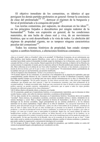 Versión a 29/07/05 34
El objetivo inmediato de los comunistas, es idéntico al que
persiguen los demás partidos proletarios en general: formar la conciencia
de clase del proletariado138 139
, derrocar el régimen de la burguesía y
llevar al proletariado a la conquista del poder140
.
Las teorías comunistas, por supuesto, no descansan en las ideas141
,
en los principios forjados o descubiertos por ningún redentor de la
humanidad142
. Todas son expresión en general, de las condiciones
materiales, de una lucha de clases real y viva, de un movimiento
histórico, que se está desarrollando a la vista de todos. La abolición del
régimen de propiedad vigente, no es tampoco ninguna característica
peculiar del comunismo143
.
Todos los sistemas históricos de propiedad, han estado siempre
sujetos a cambios históricos, a alteraciones históricas constantes.
¿Qué es el mundo? ¿Qué es el hombre? ¿Qué es la sociedad?. El Manifiesto Comunista, sin ser estrictamente una
obra filosófica, tiene muchos aspectos filosóficos, como: cuál es el sentido de la historia, cómo se estructura la
sociedad, hacia dónde camina la humanidad, de dónde surgen las ideologías y las civilizaciones, cual es el origen del
concepto del bien y el mal, y otras muchas. Hasta la aparición de la filosofía marxista, el objetivo de los filósofos era
exclusivamente el comprender el mundo, pero los marxistas utilizan la filosofía también para intentar cambiarlo. Por
ello, Marx reflexiona así en la última de sus Tesis sobre Feuerbach: “Los filósofos se han limitado a interpretar el
mundo de diversas formas, pero de lo que se trata, es de transformarlo.” El conocimiento último y profundísimo de
la realidad, tiene que ser una herramienta, que permita modificarla.
138 En el original se dice literalmente: “formar a los proletarios hacia la clase.”.
139 El primer objetivo de los comunistas, es concienciar a los trabajadores de su situación de explotados, para que
comprendiéndola, puedan liberarse de esta. Cuarenta años después de escribir El Manifiesto Comunista, Engels
recordaba aquellos tiempos en un prólogo para una nueva edición norteamericana de su obra, La Situación de la
Clase Obrera en Inglaterra: “En los países europeos, la clase obrera necesitó años y años hasta que comprendió
cabalmente, que formaba una clase especial, y bajo las circunstancias existentes, una clase permanente de la
sociedad moderna. Y además necesitaba años, hasta que esta conciencia de clase le llevaba a unirse en un partido
político especial, un partido contrario, independiente y adversario, que se opone a todos los viejos partidos
formados por diferentes grupos de las clases dominantes.”.
140 El último objetivo del partido obrero, es hacerse con el poder.
141 El comunismo, guiado por el materialismo histórico, es un pensamiento materialista, que no descansa en ideas
sociales buenas y justas, sino sobre los intereses materiales y económicos del proletariado.
142 Las ideas sociales de los comunistas, descansan en el materialismo histórico. Socialismo deriva de la palabra
“sociedad”. Hasta entonces, los pensadores socialistas, construían sociedades teóricas e ideales, dotándolas de un
sistema ideológico y social. Marx y Engels analizaron la historia de humanidad y se dieron cuenta de que las
ideologías de las diversas sociedades, surgen principalmente de sus sistemas productivos y de los intereses
materiales de las clases explotadoras. Engels indica en su obra El Antidurin: “La concepción materialista de la
historia, parte del principio de que la producción, y junto con ella el intercambio de los productos, constituyen la
base de todo el orden social. De que en toda sociedad que se presenta en la historia, la distribución de los
productos, y con ella la articulación social en clases o estamentos, se orienta por lo que se produce y por cómo se
produce, así como por el modo como se intercambia lo producido. Según esto, las causas últimas de todas las
modificaciones sociales y las subversiones políticas, no deben buscarse en las cabezas de los hombres, en su
creciente comprensión de la verdad y la justicia eternas, sino en las transformaciones de los modos de producción y
de intercambio. No hay que buscarlas en la filosofía, sino en la economía de las épocas de que se trate.”. Como
todo orden social se asienta en la producción y la economía, debemos cambiar el sistema económico y productivo,
para poder cambiar la organización y estructuración ideológica de la sociedad.
143 En tiempos de Marx y Engels, había una gran cantidad de pensadores, que también estaban en contra del
sistema de propiedad burgués, principalmente por considerarlo un robo.
 